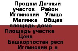 Продам Дачный участок › Район ­ Иглинский › Улица ­ Малинка › Общая площадь дома ­ 30 › Площадь участка ­ 700 › Цена ­ 650 000 - Башкортостан респ., Иглинский р-н Недвижимость » Дома, коттеджи, дачи продажа   . Башкортостан респ.